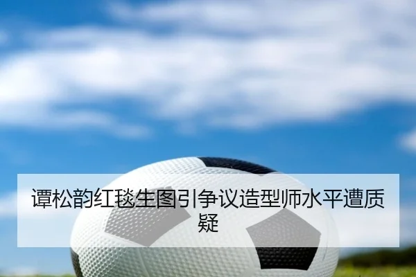 谭松韵红毯生图引争议造型师水平遭质疑